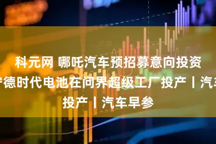 科元网 哪吒汽车预招募意向投资人，宁德时代电池在问界超级工厂投产丨汽车早参
