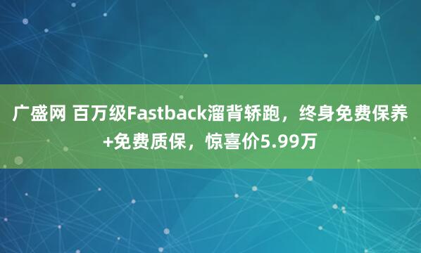 广盛网 百万级Fastback溜背轿跑，终身免费保养+免费质保，惊喜价5.99万