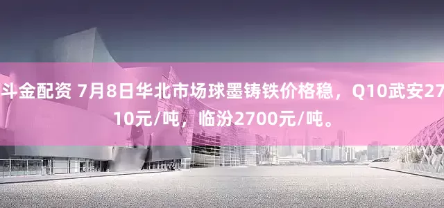 斗金配资 7月8日华北市场球墨铸铁价格稳，Q10武安2710元/吨，临汾2700元/吨。