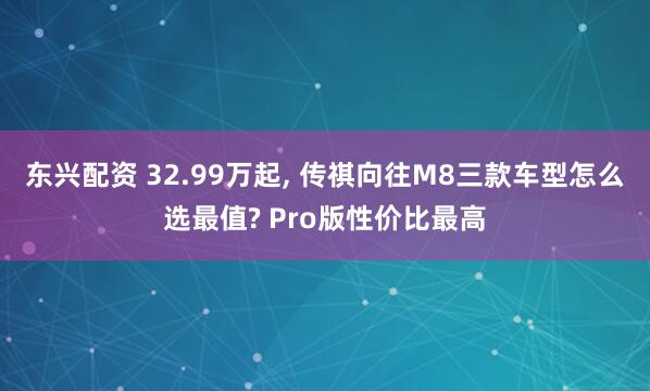 东兴配资 32.99万起, 传祺向往M8三款车型怎么选最值? Pro版性价比最高