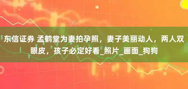 东信证券 孟鹤堂为妻拍孕照，妻子美丽动人，两人双眼皮，孩子必定好看_照片_画面_狗狗