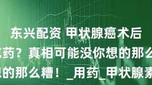 东兴配资 甲状腺癌术后必须终身吃药？真相可能没你想的那么糟！_用药_甲状腺素_患者