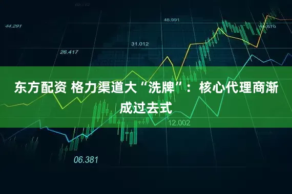 东方配资 格力渠道大“洗牌”：核心代理商渐成过去式