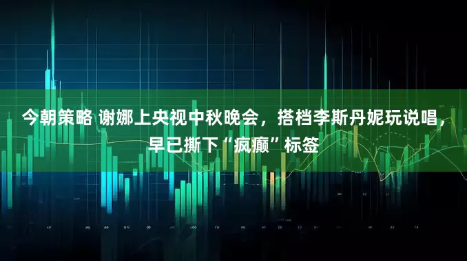 今朝策略 谢娜上央视中秋晚会，搭档李斯丹妮玩说唱，早已撕下“疯癫”标签