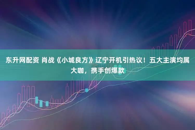东升网配资 肖战《小城良方》辽宁开机引热议！五大主演均属大咖，携手创爆款
