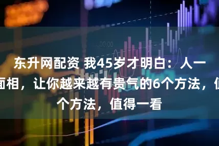 东升网配资 我45岁才明白：人一定要养面相，让你越来越有贵气的6个方法，值得一看