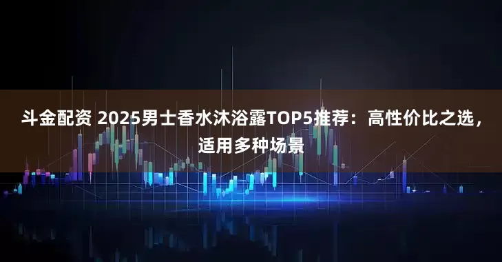 斗金配资 2025男士香水沐浴露TOP5推荐：高性价比之选，适用多种场景
