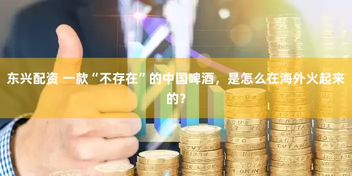 东兴配资 一款“不存在”的中国啤酒，是怎么在海外火起来的？