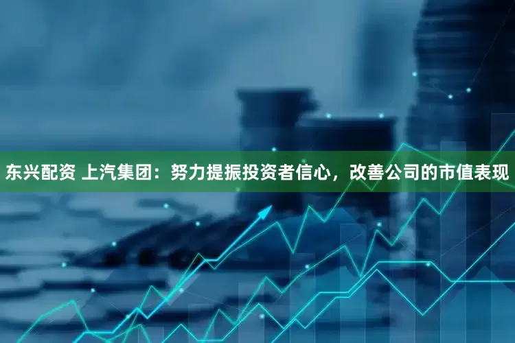东兴配资 上汽集团：努力提振投资者信心，改善公司的市值表现