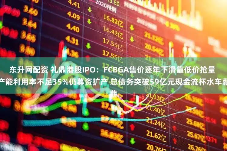 东升网配资 礼鼎港股IPO：FCBGA售价逐年下滑靠低价抢量 产能利用率不足35%仍募资扩产 总债务突破59亿元现金流杯水车薪